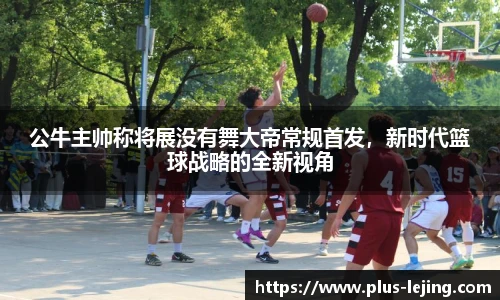 公牛主帅称将展没有舞大帝常规首发，新时代篮球战略的全新视角