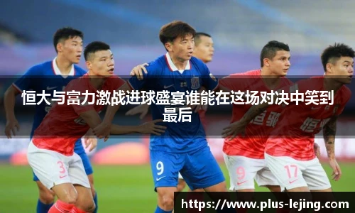恒大与富力激战进球盛宴谁能在这场对决中笑到最后