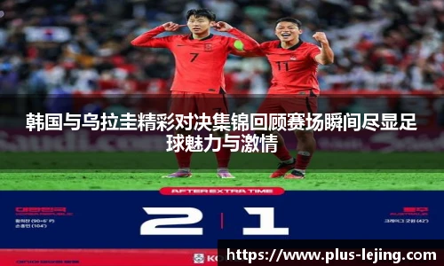 韩国与乌拉圭精彩对决集锦回顾赛场瞬间尽显足球魅力与激情
