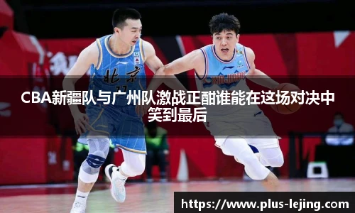 CBA新疆队与广州队激战正酣谁能在这场对决中笑到最后