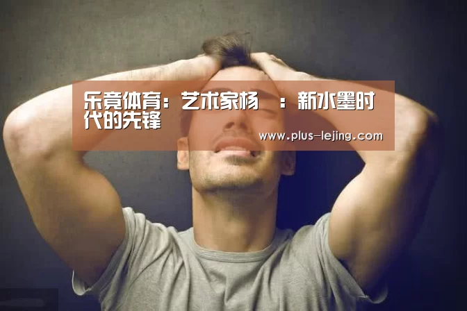 乐竟体育:艺术家杨珺:新水墨时代的先锋(图3) 乐竟体育赛事